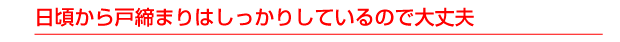 日頃から戸締まりはしっかりしているので大丈夫